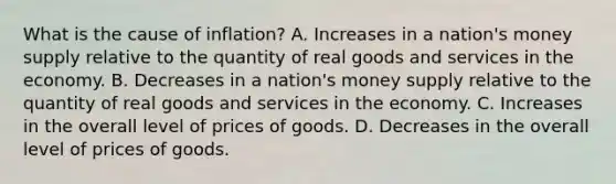 What is the cause of inflation? A. Increases in a nation's money supply relative to the quantity of real goods and services in the economy. B. Decreases in a nation's money supply relative to the quantity of real goods and services in the economy. C. Increases in the overall level of prices of goods. D. Decreases in the overall level of prices of goods.