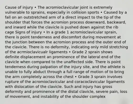 Cause of injury • The acromioclavicular joint is extremely vulnerable to sprains, especially in collision sports • Caused by a fall on an outstretched arm of a direct impact to the tip of the shoulder that forces the acromion process downward, backward, and inward while the clavicle is pushed down against the rib cage Signs of injury • In a grade 1 acromioclavicular sprain, there is point tenderness and discomfort during movement at the junction between the acromion process and the outer end of the clavicle. There is no deformity, indicating only mild stretching of the acrmioclavicualr ligaments • Grade 2 sprain shows definite displacement an prominence of the lateral end of the clavicle when compared to the unaffected side. There is point tenderness during palpation of the injury site, and the athlete is unable to fully abduct through a full range of motion of to bring the arm completely across the chest • Grade 3 sprain involves rupture of the acromioclavicular and coracoclavicular ligaments with dislocation of the clavicle. Such and injury has gross deformity and prominence of the distal clavicle, severe pain, loss of movement, and instability of the shoulder complex