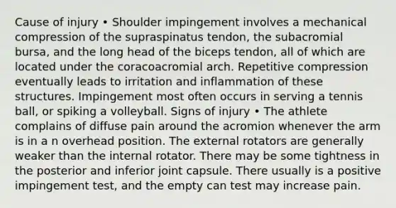 Cause of injury • Shoulder impingement involves a mechanical compression of the supraspinatus tendon, the subacromial bursa, and the long head of the biceps tendon, all of which are located under the coracoacromial arch. Repetitive compression eventually leads to irritation and inflammation of these structures. Impingement most often occurs in serving a tennis ball, or spiking a volleyball. Signs of injury • The athlete complains of diffuse pain around the acromion whenever the arm is in a n overhead position. The external rotators are generally weaker than the internal rotator. There may be some tightness in the posterior and inferior joint capsule. There usually is a positive impingement test, and the empty can test may increase pain.