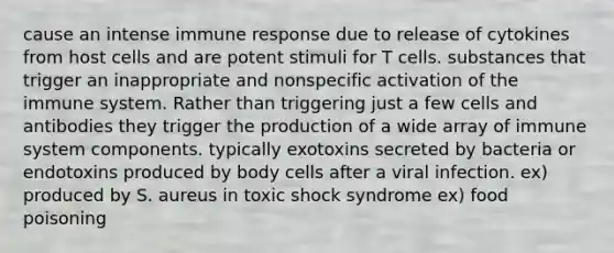 cause an intense immune response due to release of cytokines from host cells and are potent stimuli for T cells. substances that trigger an inappropriate and nonspecific activation of the immune system. Rather than triggering just a few cells and antibodies they trigger the production of a wide array of immune system components. typically exotoxins secreted by bacteria or endotoxins produced by body cells after a viral infection. ex) produced by S. aureus in toxic shock syndrome ex) food poisoning