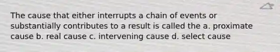 The cause that either interrupts a chain of events or substantially contributes to a result is called the​ a. proximate cause b. real cause c. intervening cause d. select cause