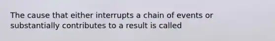 The cause that either interrupts a chain of events or substantially contributes to a result is called