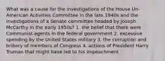 What was a cause for the investigations of the House Un-American Activities Committee in the late 1940s and the investigations of a Senate committee headed by Joseph McCarthy in the early 1950s? 1. the belief that there were Communist agents in the federal government 2. excessive spending by the United States military 3. the corruption and bribery of members of Congress 4. actions of President Harry Truman that might have led to his impeachment