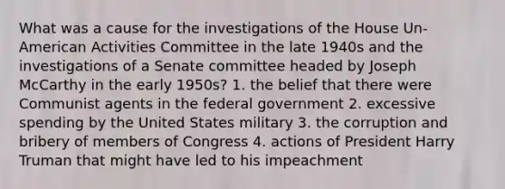 What was a cause for the investigations of the House Un-American Activities Committee in the late 1940s and the investigations of a Senate committee headed by Joseph McCarthy in the early 1950s? 1. the belief that there were Communist agents in the federal government 2. excessive spending by the United States military 3. the corruption and bribery of members of Congress 4. actions of President Harry Truman that might have led to his impeachment