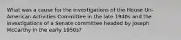 What was a cause for the investigations of the House Un-American Activities Committee in the late 1940s and the investigations of a Senate committee headed by Joseph McCarthy in the early 1950s?