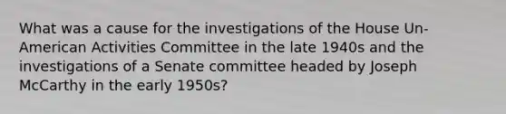 What was a cause for the investigations of the House Un-American Activities Committee in the late 1940s and the investigations of a Senate committee headed by Joseph McCarthy in the early 1950s?