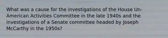 What was a cause for the investigations of the House Un-American Activities Committee in the late 1940s and the investigations of a Senate committee headed by Joseph McCarthy in the 1950s?