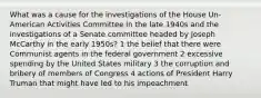 What was a cause for the investigations of the House Un-American Activities Committee in the late 1940s and the investigations of a Senate committee headed by Joseph McCarthy in the early 1950s? 1 the belief that there were Communist agents in the federal government 2 excessive spending by the United States military 3 the corruption and bribery of members of Congress 4 actions of President Harry Truman that might have led to his impeachment