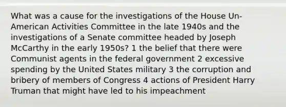 What was a cause for the investigations of the House Un-American Activities Committee in the late 1940s and the investigations of a Senate committee headed by Joseph McCarthy in the early 1950s? 1 the belief that there were Communist agents in the federal government 2 excessive spending by the United States military 3 the corruption and bribery of members of Congress 4 actions of President Harry Truman that might have led to his impeachment