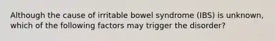 Although the cause of irritable bowel syndrome (IBS) is unknown, which of the following factors may trigger the disorder?