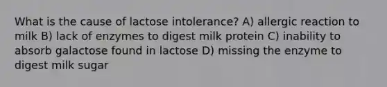 What is the cause of lactose intolerance? A) allergic reaction to milk B) lack of enzymes to digest milk protein C) inability to absorb galactose found in lactose D) missing the enzyme to digest milk sugar