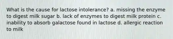 What is the cause for lactose intolerance? a. missing the enzyme to digest milk sugar b. lack of enzymes to digest milk protein c. inability to absorb galactose found in lactose d. allergic reaction to milk