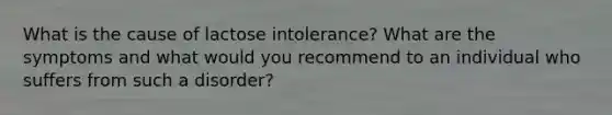 What is the cause of lactose intolerance? What are the symptoms and what would you recommend to an individual who suffers from such a disorder?