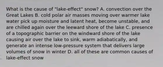 What is the cause of "lake-effect" snow? A. convection over the Great Lakes B. cold polar air masses moving over warmer lake water pick up moisture and latent heat, become unstable, and are chilled again over the leeward shore of the lake C. presence of a topographic barrier on the windward shore of the lake causing air over the lake to sink, warm adiabatically, and generate an intense low-pressure system that delivers large volumes of snow in winter D. all of these are common causes of lake-effect snow