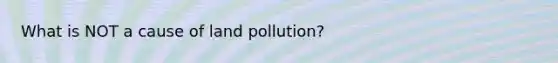 What is NOT a cause of land pollution?