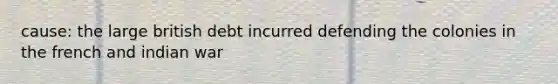 cause: the large british debt incurred defending the colonies in the french and indian war
