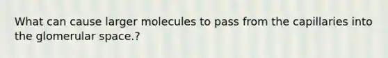 What can cause larger molecules to pass from the capillaries into the glomerular space.?