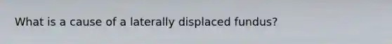 What is a cause of a laterally displaced fundus?