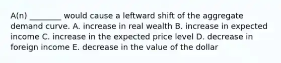 A(n) ________ would cause a leftward shift of the aggregate demand curve. A. increase in real wealth B. increase in expected income C. increase in the expected price level D. decrease in foreign income E. decrease in the value of the dollar