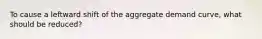 To cause a leftward shift of the aggregate demand curve, what should be reduced?