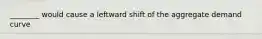 ________ would cause a leftward shift of the aggregate demand curve