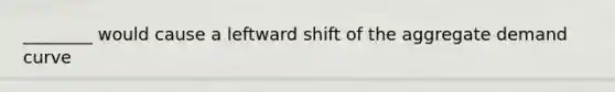 ________ would cause a leftward shift of the aggregate demand curve