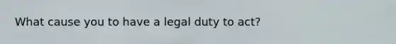 What cause you to have a legal duty to act?