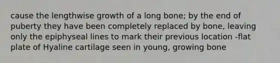 cause the lengthwise growth of a long bone; by the end of puberty they have been completely replaced by bone, leaving only the epiphyseal lines to mark their previous location -flat plate of Hyaline cartilage seen in young, growing bone