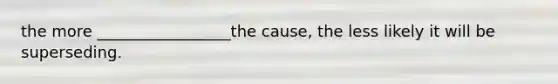 the more _________________the cause, the less likely it will be superseding.