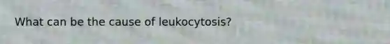 What can be the cause of leukocytosis?