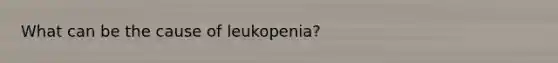 What can be the cause of leukopenia?