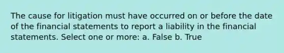 The cause for litigation must have occurred on or before the date of the financial statements to report a liability in the financial statements. Select one or more: a. False b. True