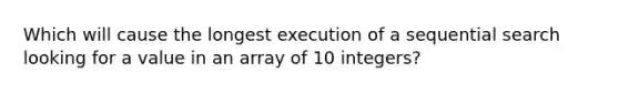 Which will cause the longest execution of a sequential search looking for a value in an array of 10 integers?