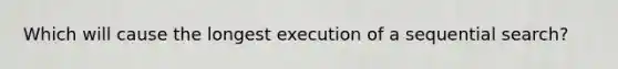 Which will cause the longest execution of a sequential search?