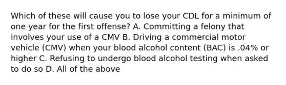 Which of these will cause you to lose your CDL for a minimum of one year for the first offense? A. Committing a felony that involves your use of a CMV B. Driving a commercial motor vehicle (CMV) when your blood alcohol content (BAC) is .04% or higher C. Refusing to undergo blood alcohol testing when asked to do so D. All of the above