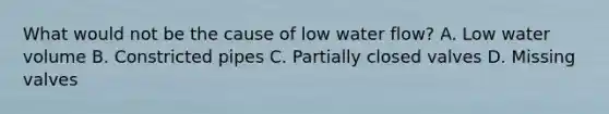 What would not be the cause of low water flow? A. Low water volume B. Constricted pipes C. Partially closed valves D. Missing valves