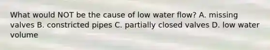 What would NOT be the cause of low water flow? A. missing valves B. constricted pipes C. partially closed valves D. low water volume