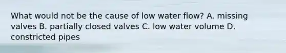 What would not be the cause of low water flow? A. missing valves B. partially closed valves C. low water volume D. constricted pipes