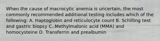 When the cause of macrocytic anemia is uncertain, the most commonly recommended additional testing includes which of the following: A. Haptoglobin and reticulocyte count B. Schilling test and gastric biopsy C. Methylmalonic acid (MMA) and homocysteine D. Transferrin and prealbumin