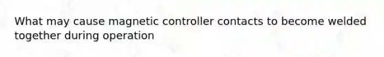 What may cause magnetic controller contacts to become welded together during operation