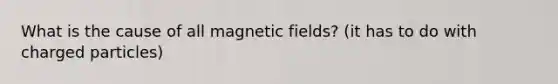 What is the cause of all magnetic fields? (it has to do with charged particles)