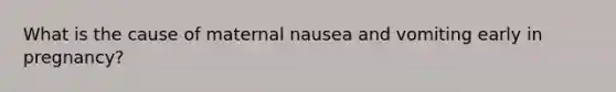 What is the cause of maternal nausea and vomiting early in pregnancy?