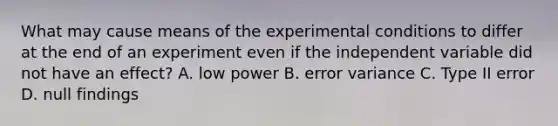 What may cause means of the experimental conditions to differ at the end of an experiment even if the independent variable did not have an effect? A. low power B. error variance C. Type II error D. null findings