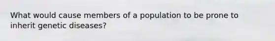 What would cause members of a population to be prone to inherit genetic diseases?