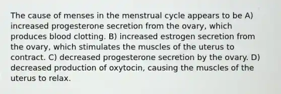 The cause of menses in the menstrual cycle appears to be A) increased progesterone secretion from the ovary, which produces blood clotting. B) increased estrogen secretion from the ovary, which stimulates the muscles of the uterus to contract. C) decreased progesterone secretion by the ovary. D) decreased production of oxytocin, causing the muscles of the uterus to relax.