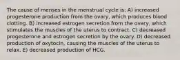 The cause of menses in the menstrual cycle is: A) increased progesterone production from the ovary, which produces blood clotting. B) increased estrogen secretion from the ovary, which stimulates the muscles of the uterus to contract. C) decreased progesterone and estrogen secretion by the ovary. D) decreased production of oxytocin, causing the muscles of the uterus to relax. E) decreased production of HCG.