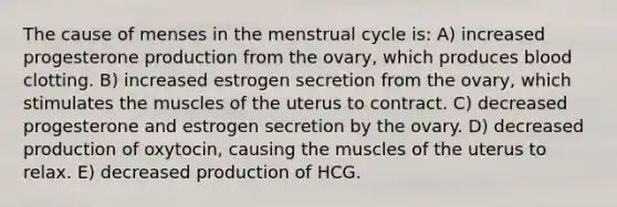 The cause of menses in the menstrual cycle is: A) increased progesterone production from the ovary, which produces blood clotting. B) increased estrogen secretion from the ovary, which stimulates the muscles of the uterus to contract. C) decreased progesterone and estrogen secretion by the ovary. D) decreased production of oxytocin, causing the muscles of the uterus to relax. E) decreased production of HCG.