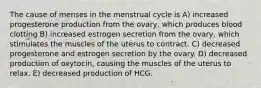 The cause of menses in the menstrual cycle is A) increased progesterone production from the ovary, which produces blood clotting B) increased estrogen secretion from the ovary, which stimulates the muscles of the uterus to contract. C) decreased progesterone and estrogen secretion by the ovary. D) decreased production of oxytocin, causing the muscles of the uterus to relax. E) decreased production of HCG.