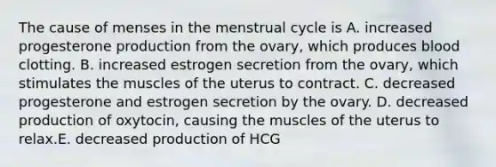 The cause of menses in the menstrual cycle is A. increased progesterone production from the ovary, which produces blood clotting. B. increased estrogen secretion from the ovary, which stimulates the muscles of the uterus to contract. C. decreased progesterone and estrogen secretion by the ovary. D. decreased production of oxytocin, causing the muscles of the uterus to relax.E. decreased production of HCG