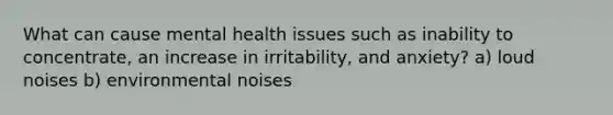 What can cause mental health issues such as inability to concentrate, an increase in irritability, and anxiety? a) loud noises b) environmental noises